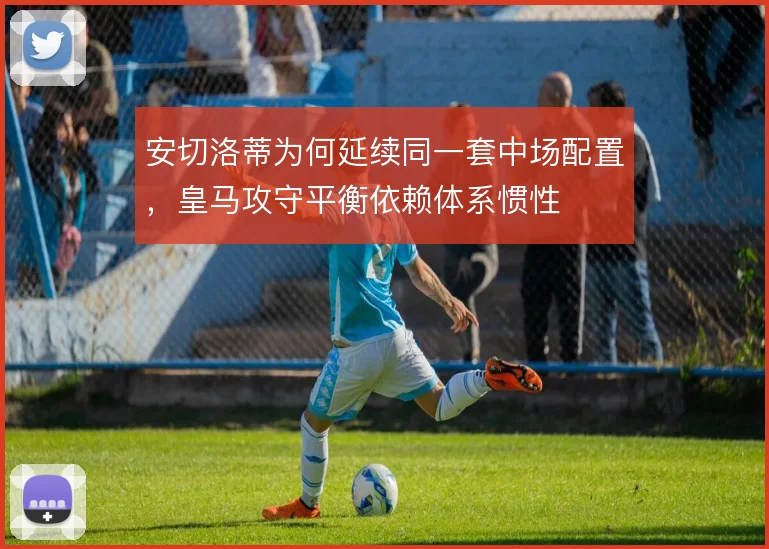 安切洛蒂为何延续同一套中场配置,皇马攻守平衡依赖体系惯性