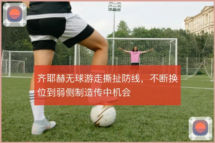 齐耶赫无球游走撕扯防线，不断换位到弱侧制造传中机会