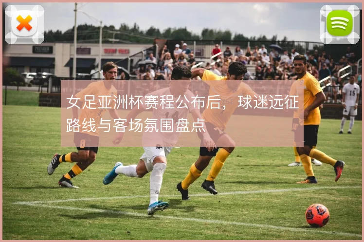女足亚洲杯赛程公布后，球迷远征路线与客场氛围盘点