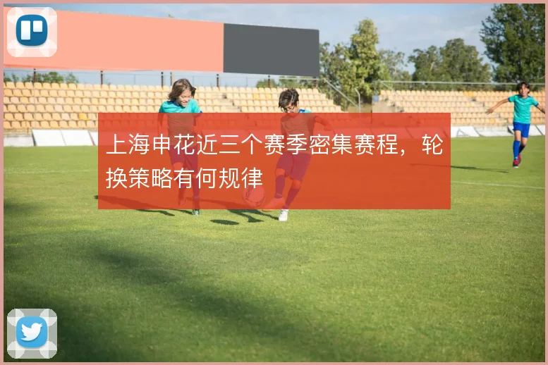 上海申花近三个赛季密集赛程，轮换策略有何规律