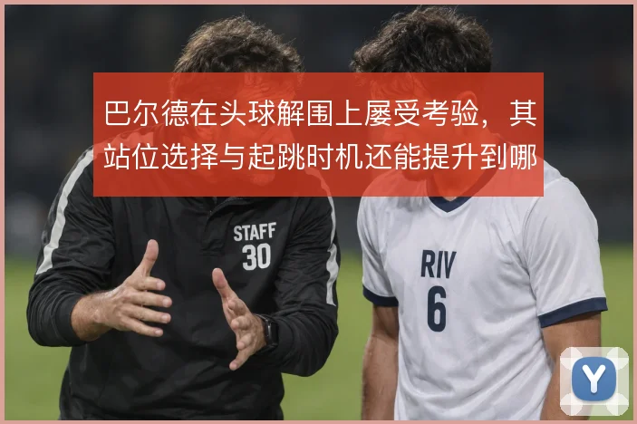 巴尔德在头球解围上屡受考验,其站位选择与起跳时机还能提升到哪一步