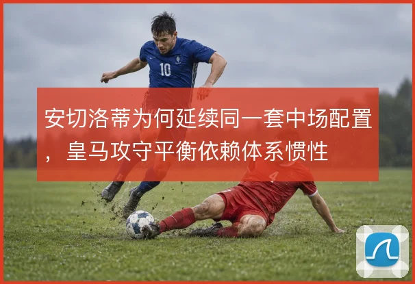 安切洛蒂为何延续同一套中场配置，皇马攻守平衡依赖体系惯性