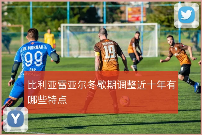 比利亚雷亚尔冬歇期调整近十年有哪些特点