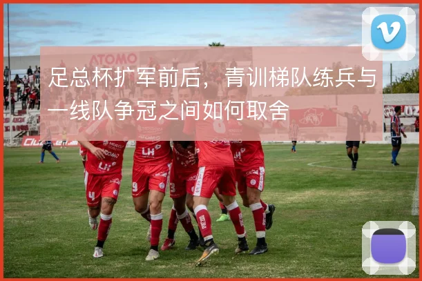足总杯扩军前后，青训梯队练兵与一线队争冠之间如何取舍