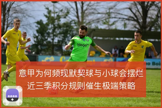 意甲为何频现默契球与小球会摆烂,近三季积分规则催生极端策略