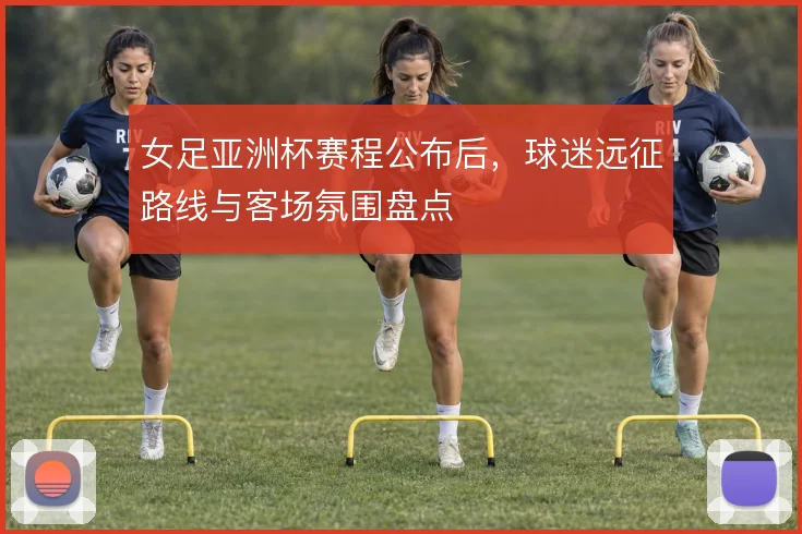 女足亚洲杯赛程公布后，球迷远征路线与客场氛围盘点