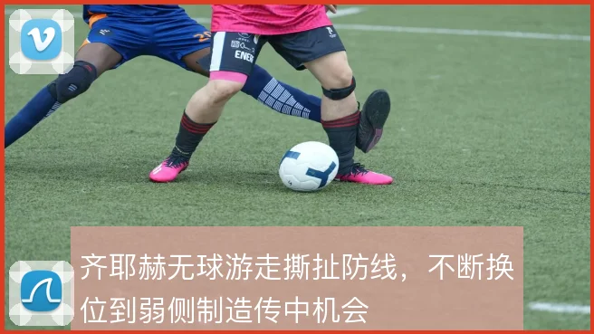 齐耶赫无球游走撕扯防线，不断换位到弱侧制造传中机会