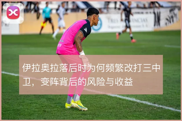 伊拉奥拉落后时为何频繁改打三中卫,变阵背后的风险与收益