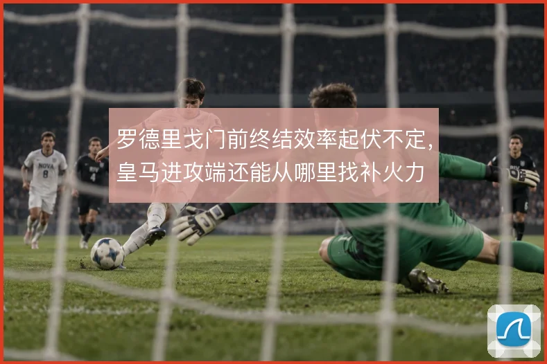 罗德里戈门前终结效率起伏不定，皇马进攻端还能从哪里找补火力