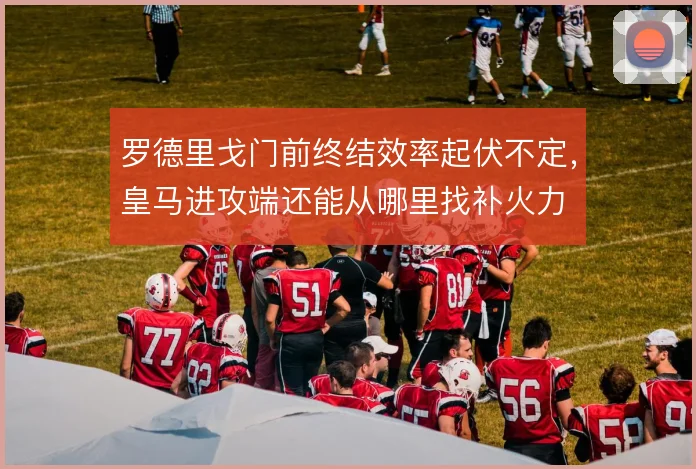 罗德里戈门前终结效率起伏不定，皇马进攻端还能从哪里找补火力