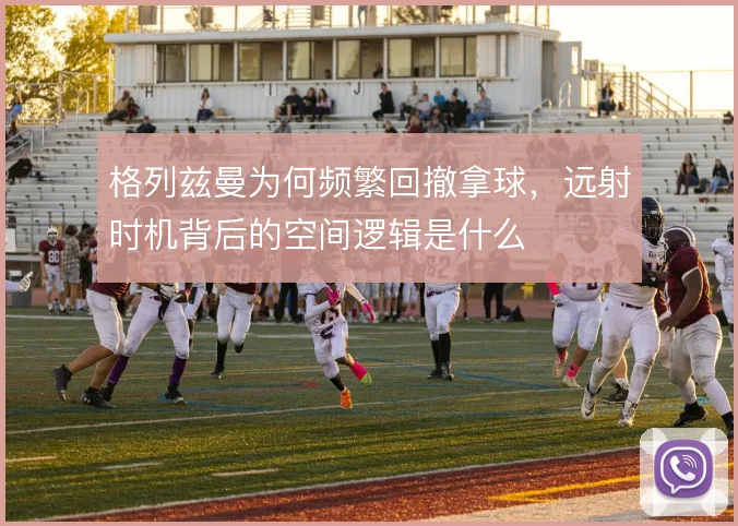 格列兹曼为何频繁回撤拿球，远射时机背后的空间逻辑是什么
