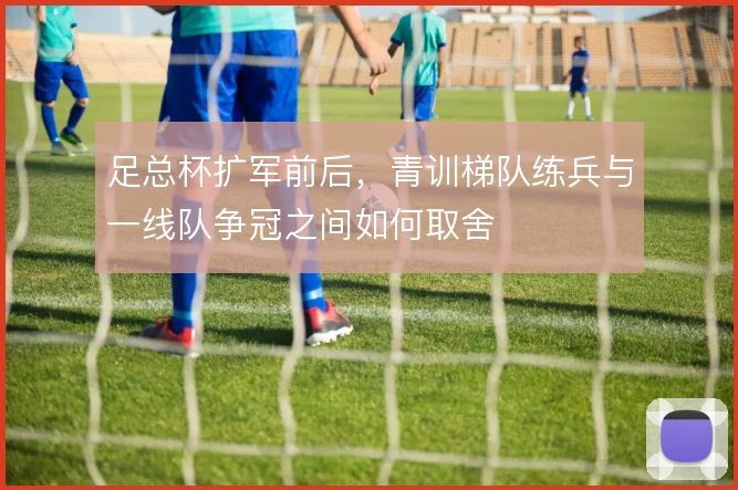 足总杯扩军前后，青训梯队练兵与一线队争冠之间如何取舍