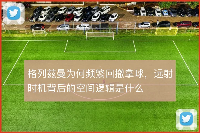 格列兹曼为何频繁回撤拿球，远射时机背后的空间逻辑是什么