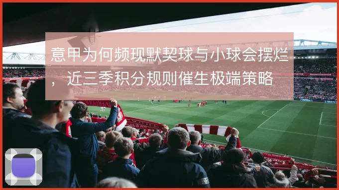 意甲为何频现默契球与小球会摆烂,近三季积分规则催生极端策略