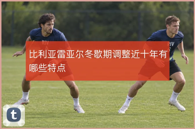 比利亚雷亚尔冬歇期调整近十年有哪些特点