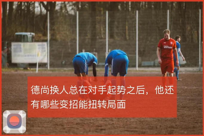 德尚换人总在对手起势之后，他还有哪些变招能扭转局面