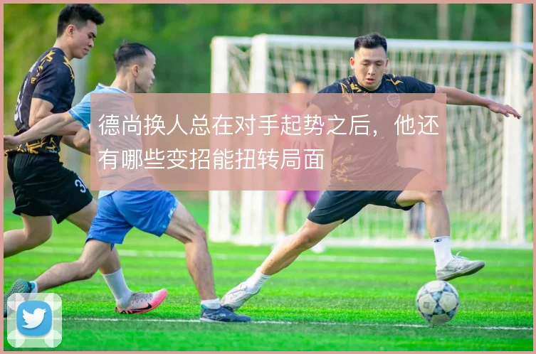 德尚换人总在对手起势之后，他还有哪些变招能扭转局面