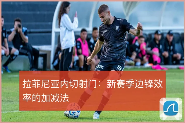 拉菲尼亚内切射门：新赛季边锋效率的加减法