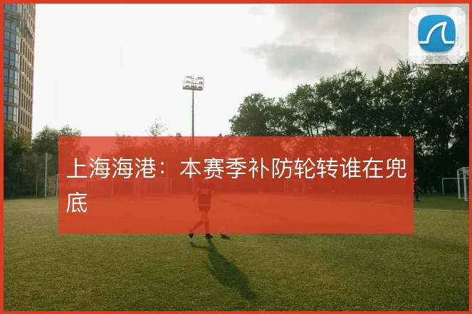 上海海港：本赛季补防轮转谁在兜底